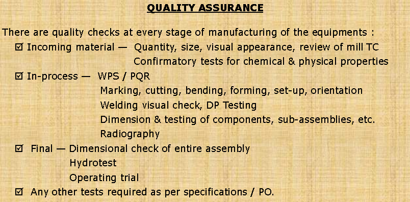 Text Box: QUALITY ASSURANCEThere are quality checks at every stage of manufacturing of the equipments :  Incoming material �  Quantity, size, visual appearance, review of mill TC  	Confirmatory tests for chemical & physical properties In-process �  WPS / PQR   	Marking, cutting, bending, forming, set-up, orientation 	Welding visual check, DP Testing 	Dimension & testing of components, sub-assemblies, etc. 	Radiography  Final � Dimensional check of entire assembly 	Hydrotest 	Operating trial   Any other tests required as per specifications / PO.